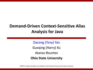 Demand-Driven Context-Sensitive Alias
         Analysis for Java

                      Dacong (Tony) Yan
                      Guoqing (Harry) Xu
                       Atanas Rountev
                     Ohio State University

     PRESTO: Program Analyses and Software Tools Research Group, Ohio State University
 