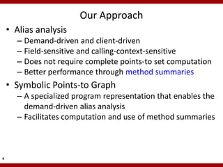 Our Approach
    • Alias analysis
      – Demand-driven and client-driven
      – Field-sensitive and calling-context-sensitive
      – Does not require complete points-to set computation
      – Better performance through method summaries
    • Symbolic Points-to Graph
      – A specialized program representation that enables the
        demand-driven alias analysis
      – Facilitates computation and use of method summaries



4
 