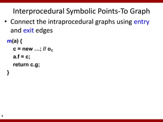 Interprocedural Symbolic Points-To Graph
    • Connect the intraprocedural graphs using entry
      and exit edges
    m(a) {
      c = new …; // o1
      a.f = c;
      return c.g;
    }




6
 