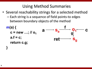 Using Method Summaries
    • Several reachability strings for a selected method
      – Each string is a sequence of field points-to edges
        between boundary objects of the method
      m(a) {                                  f
                              a         sa          o1       c
        c = new …; // o1                           g
        a.f = c;                                    sg
                                       ret
        return c.g;
      }



8
 