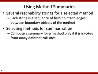 Using Method Summaries
    • Several reachability strings for a selected method
      – Each string is a sequence of field points-to edges
        between boundary objects of the method
    • Selecting methods for summarization
      – Compute a summary for a method only if it is invoked
        from many different call sites




8
 