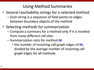 Using Method Summaries
    • Several reachability strings for a selected method
      – Each string is a sequence of field points-to edges
        between boundary objects of the method
    • Selecting methods for summarization
      – Compute a summary for a method only if it is invoked
        from many different call sites
      – Summarization ratio for method m
          • the number of incoming call graph edges of m,
            divided by the average number of incoming call
            graph edges for all methods


8
 