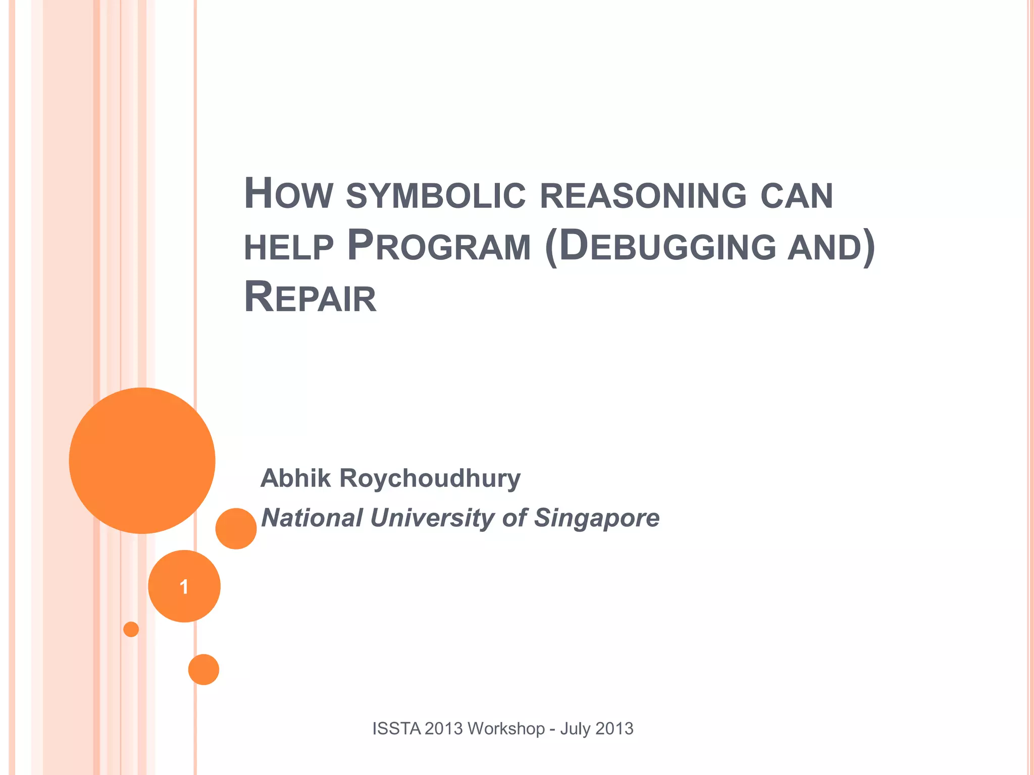 Abhik Roychoudhury National University of Singapore ISSTA 2013 Workshop - July 2013 1 HOW SYMBOLIC REASONING CAN HELP PROGRAM (DEBUGGING AND) REPAIR 