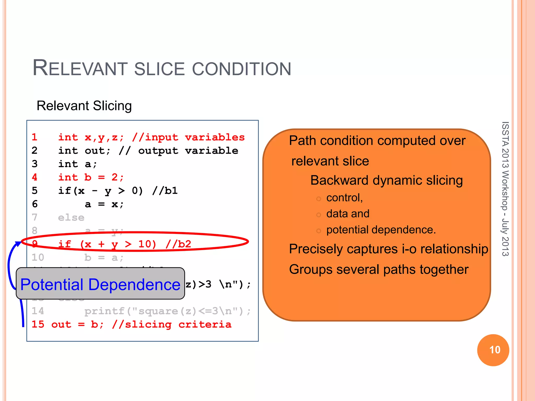 RELEVANT SLICE CONDITION 10 ISSTA2013Workshop-July2013 1 int x,y,z; //input variables 2 int out; // output variable 3 int a; 4 int b = 2; 5 if(x - y > 0) //b1 6 a = x; 7 else 8 a = y; 9 if (x + y > 10) //b2 10 b = a; 11 if(z*z > 3) //b3 12 printf("square(z)>3 n"); 13 else 14 printf("square(z)<=3n"); 15 out = b; //slicing criteria Relevant Slicing Potential Dependence  Path condition computed over relevant slice  Backward dynamic slicing  control,  data and  potential dependence.  Precisely captures i-o relationship  Groups several paths together 