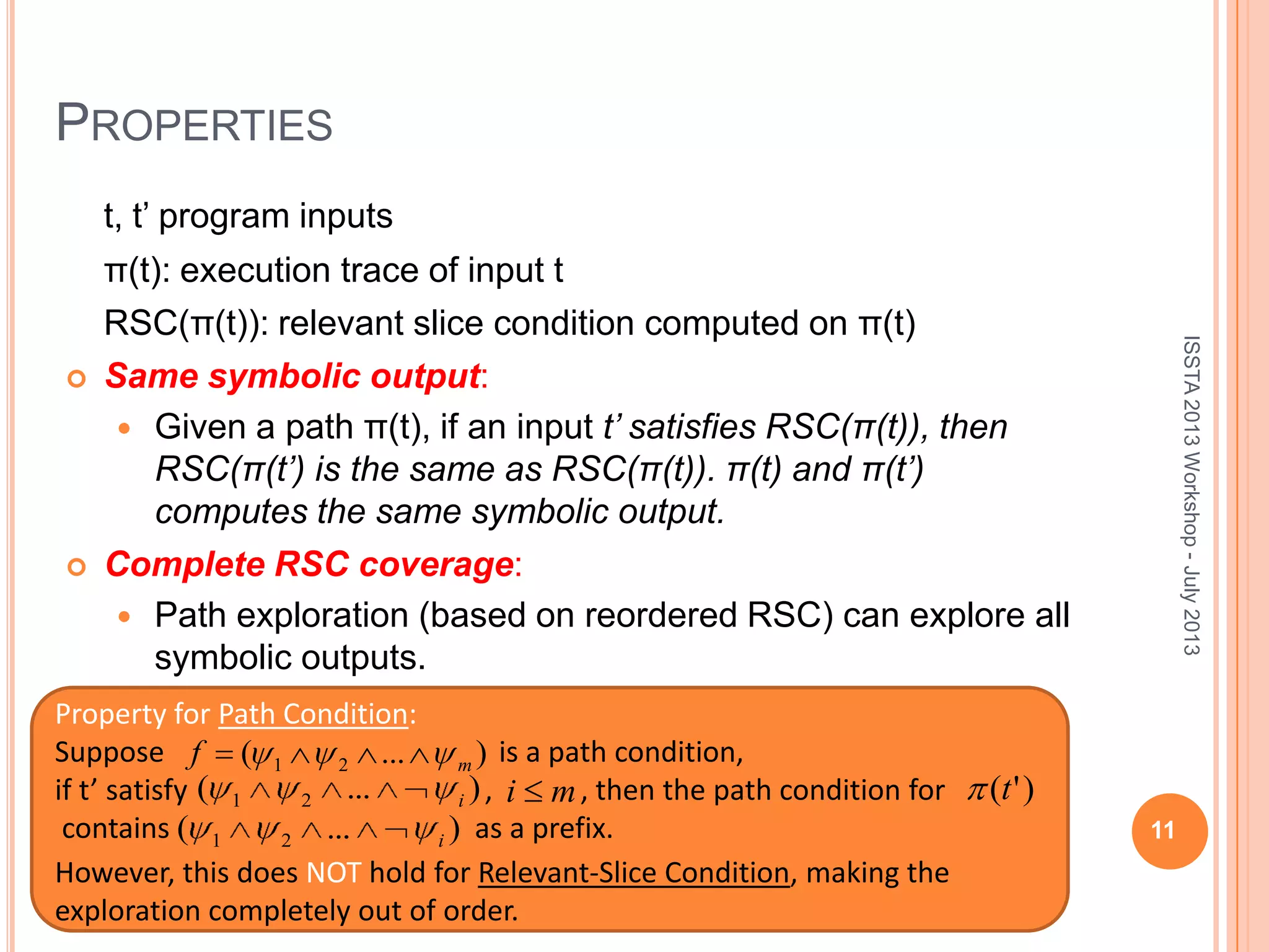 PROPERTIES t, t’ program inputs π(t): execution trace of input t RSC(π(t)): relevant slice condition computed on π(t)  Same symbolic output:  Given a path π(t), if an input t’ satisfies RSC(π(t)), then RSC(π(t’) is the same as RSC(π(t)). π(t) and π(t’) computes the same symbolic output.  Complete RSC coverage:  Path exploration (based on reordered RSC) can explore all symbolic outputs. 11 Property for Path Condition: Suppose is a path condition, if t’ satisfy , , then the path condition for contains as a prefix. )...( 21 i )'(t )...( 21 i However, this does NOT hold for Relevant-Slice Condition, making the exploration completely out of order. mi ISSTA2013Workshop-July2013 )...( 21 mf 