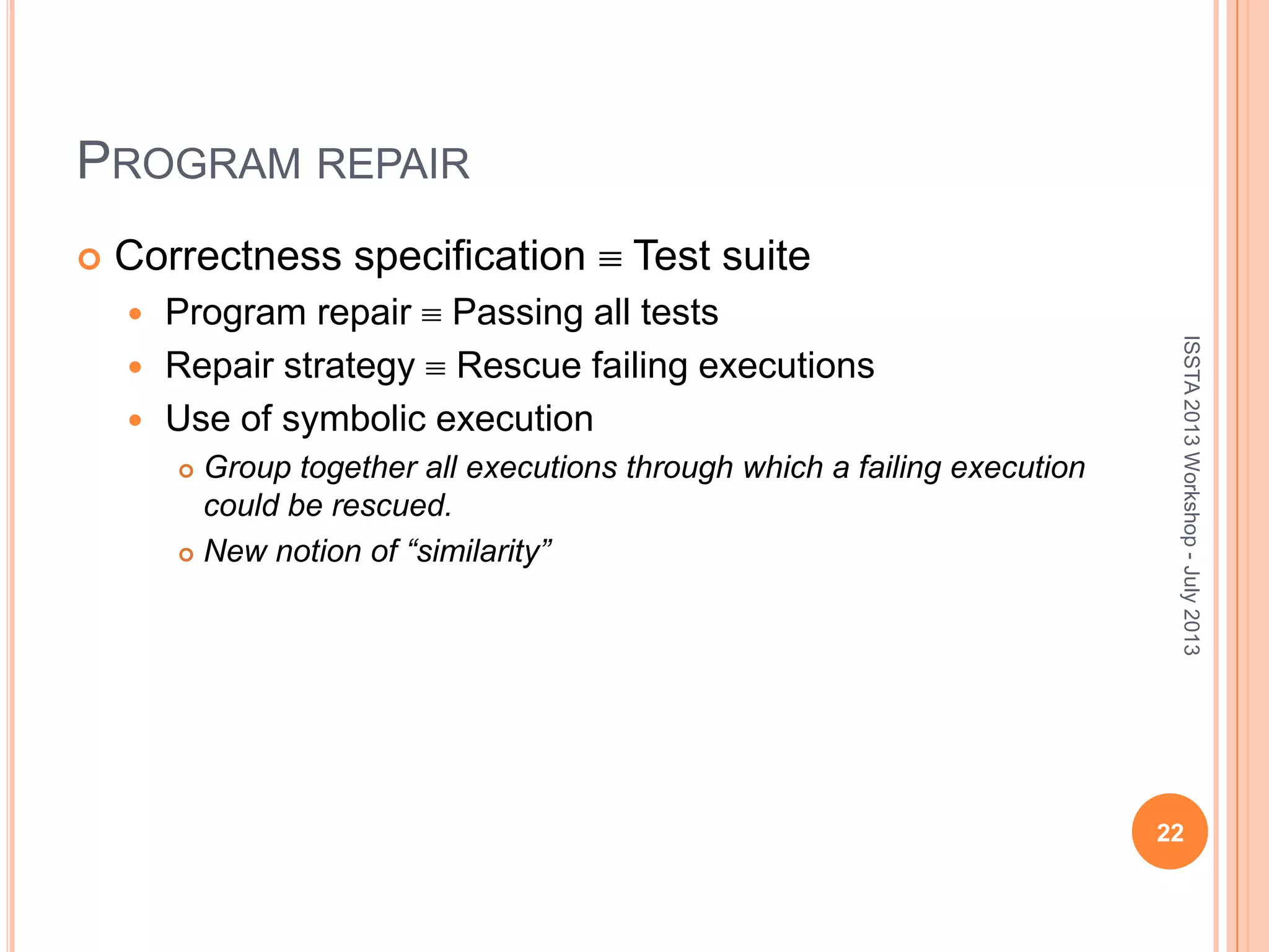 PROGRAM REPAIR  Correctness specification Test suite  Program repair Passing all tests  Repair strategy Rescue failing executions  Use of symbolic execution  Group together all executions through which a failing execution could be rescued.  New notion of “similarity” 22 ISSTA2013Workshop-July2013 