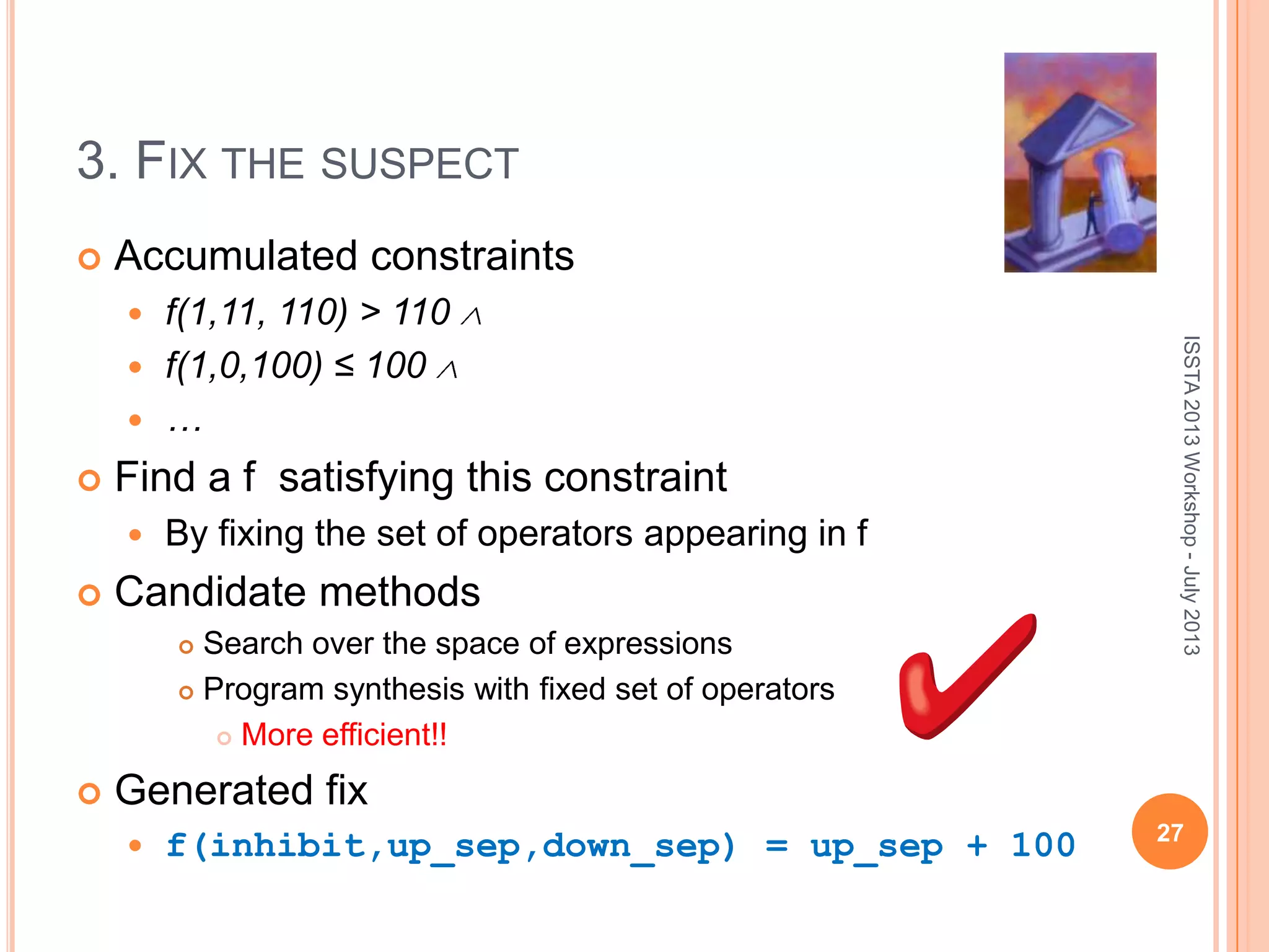 3. FIX THE SUSPECT  Accumulated constraints  f(1,11, 110) > 110  f(1,0,100) ≤ 100  …  Find a f satisfying this constraint  By fixing the set of operators appearing in f  Candidate methods  Search over the space of expressions  Program synthesis with fixed set of operators  More efficient!!  Generated fix  f(inhibit,up_sep,down_sep) = up_sep + 100 ISSTA2013Workshop-July2013 27 