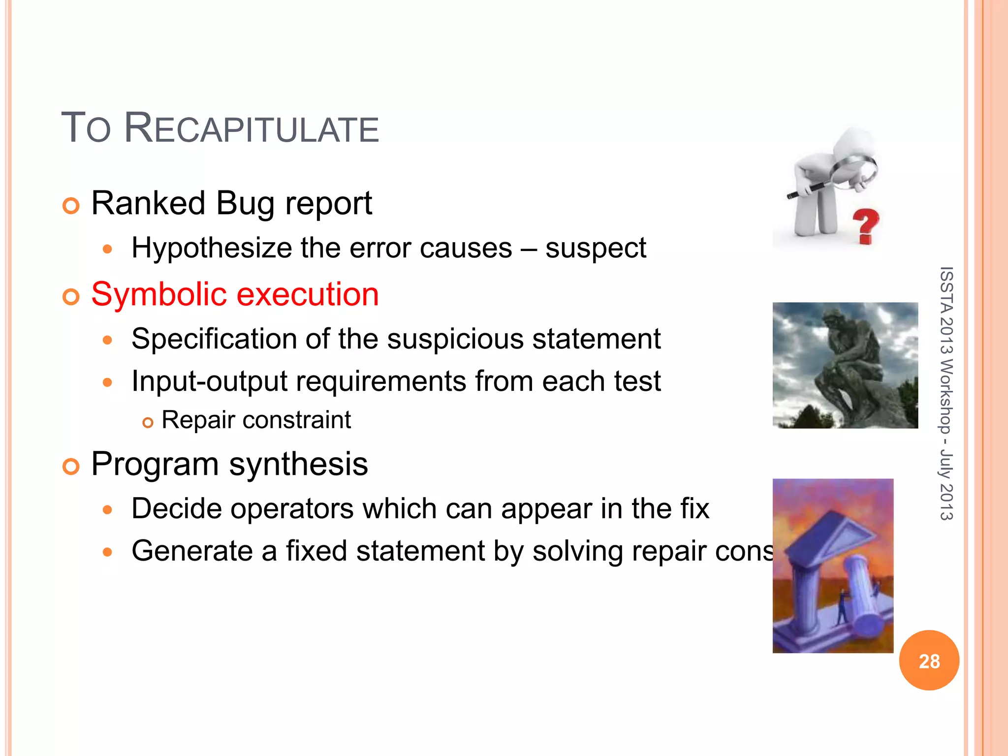 TO RECAPITULATE  Ranked Bug report  Hypothesize the error causes – suspect  Symbolic execution  Specification of the suspicious statement  Input-output requirements from each test  Repair constraint  Program synthesis  Decide operators which can appear in the fix  Generate a fixed statement by solving repair constraint. ISSTA2013Workshop-July2013 28 