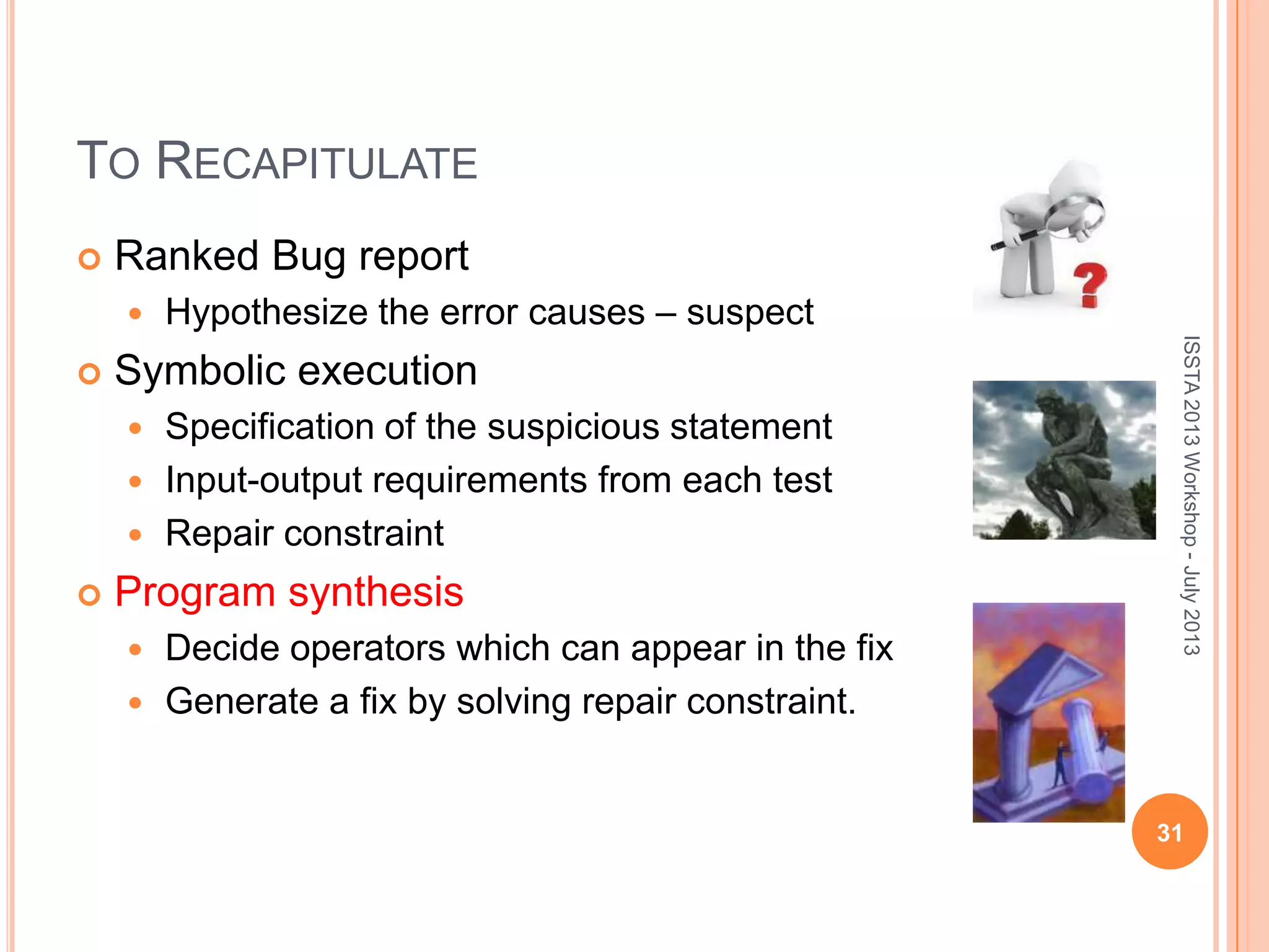 TO RECAPITULATE  Ranked Bug report  Hypothesize the error causes – suspect  Symbolic execution  Specification of the suspicious statement  Input-output requirements from each test  Repair constraint  Program synthesis  Decide operators which can appear in the fix  Generate a fix by solving repair constraint. ISSTA2013Workshop-July2013 31 