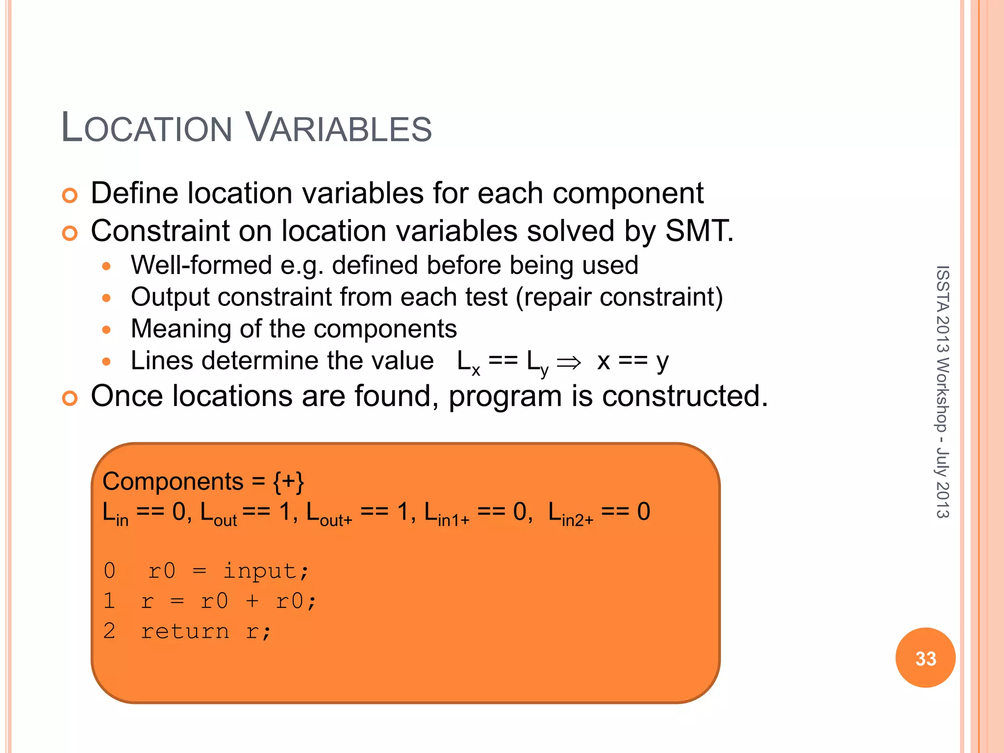 LOCATION VARIABLES  Define location variables for each component  Constraint on location variables solved by SMT.  Well-formed e.g. defined before being used  Output constraint from each test (repair constraint)  Meaning of the components  Lines determine the value Lx == Ly x == y  Once locations are found, program is constructed. ISSTA2013Workshop-July2013 Components = {+} Lin == 0, Lout == 1, Lout+ == 1, Lin1+ == 0, Lin2+ == 0 0 r0 = input; 1 r = r0 + r0; 2 return r; 33 
