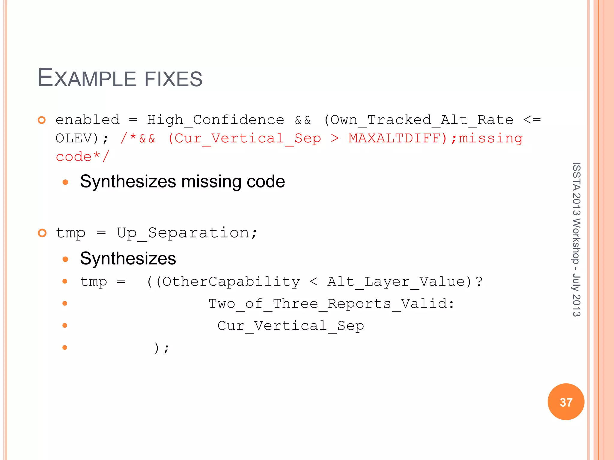 EXAMPLE FIXES  enabled = High_Confidence && (Own_Tracked_Alt_Rate <= OLEV); /*&& (Cur_Vertical_Sep > MAXALTDIFF);missing code*/  Synthesizes missing code  tmp = Up_Separation;  Synthesizes  tmp = ((OtherCapability < Alt_Layer_Value)?  Two_of_Three_Reports_Valid:  Cur_Vertical_Sep  ); ISSTA2013Workshop-July2013 37 