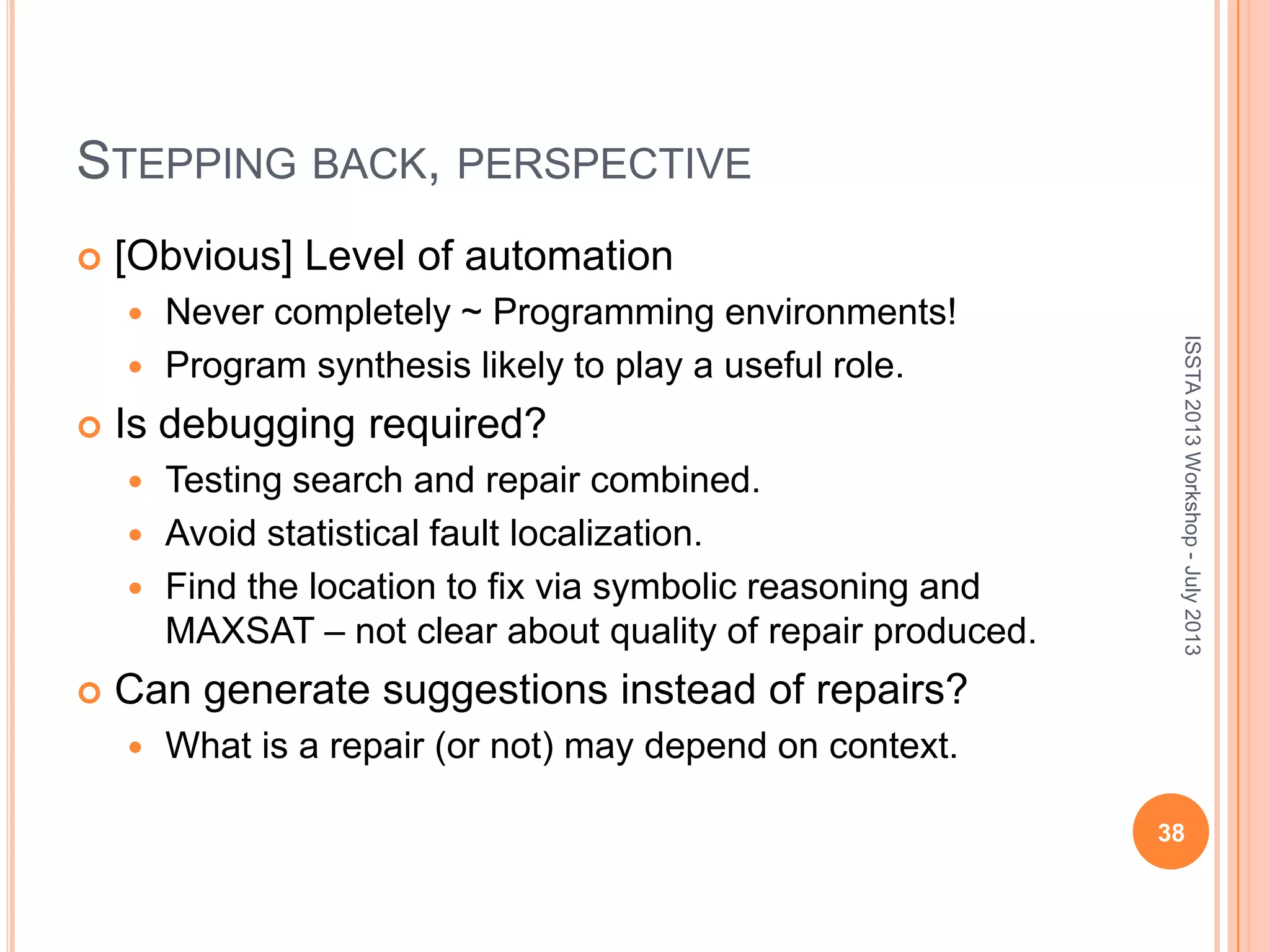 STEPPING BACK, PERSPECTIVE  [Obvious] Level of automation  Never completely ~ Programming environments!  Program synthesis likely to play a useful role.  Is debugging required?  Testing search and repair combined.  Avoid statistical fault localization.  Find the location to fix via symbolic reasoning and MAXSAT – not clear about quality of repair produced.  Can generate suggestions instead of repairs?  What is a repair (or not) may depend on context. 38 ISSTA2013Workshop-July2013 