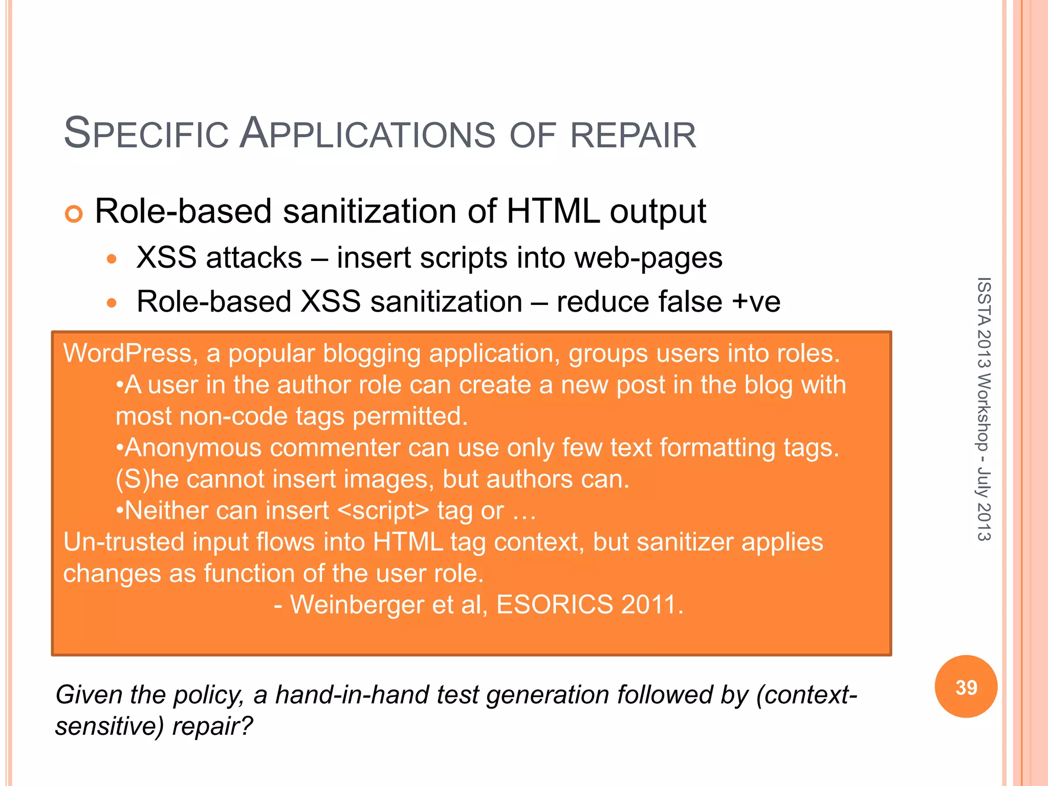 SPECIFIC APPLICATIONS OF REPAIR  Role-based sanitization of HTML output  XSS attacks – insert scripts into web-pages  Role-based XSS sanitization – reduce false +ve 39 ISSTA2013Workshop-July2013 WordPress, a popular blogging application, groups users into roles. •A user in the author role can create a new post in the blog with most non-code tags permitted. •Anonymous commenter can use only few text formatting tags. (S)he cannot insert images, but authors can. •Neither can insert <script> tag or … Un-trusted input flows into HTML tag context, but sanitizer applies changes as function of the user role. - Weinberger et al, ESORICS 2011. Given the policy, a hand-in-hand test generation followed by (context- sensitive) repair? 