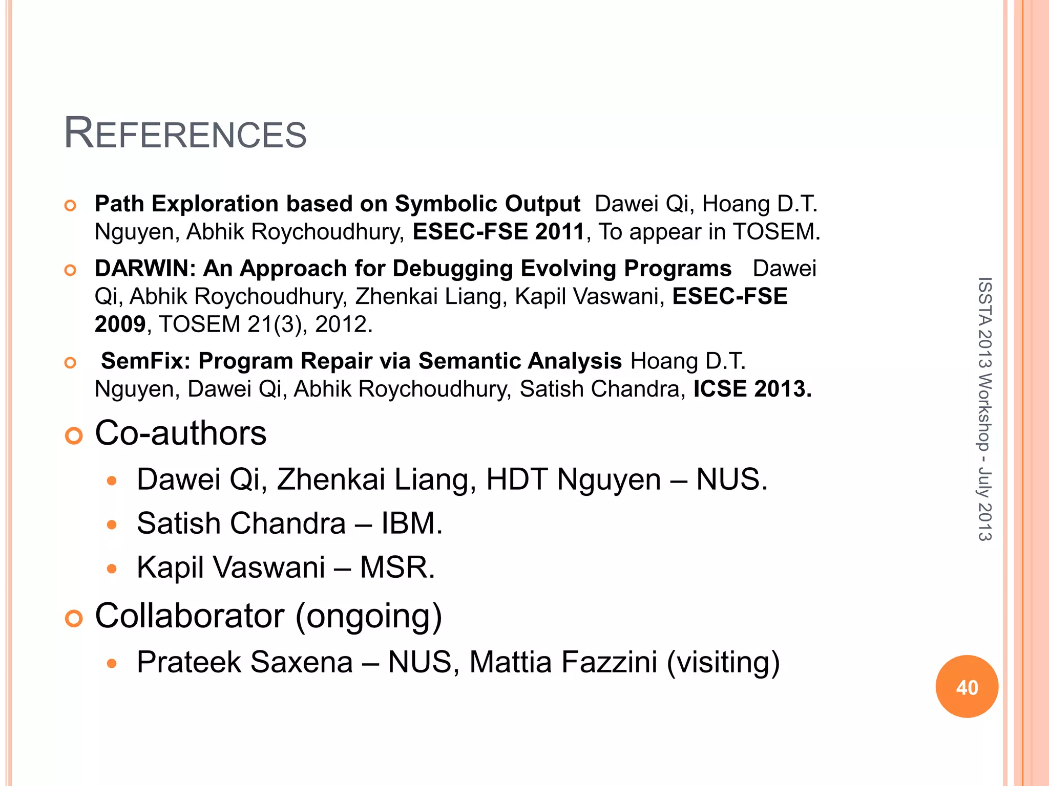 REFERENCES  Path Exploration based on Symbolic Output Dawei Qi, Hoang D.T. Nguyen, Abhik Roychoudhury, ESEC-FSE 2011, To appear in TOSEM.  DARWIN: An Approach for Debugging Evolving Programs Dawei Qi, Abhik Roychoudhury, Zhenkai Liang, Kapil Vaswani, ESEC-FSE 2009, TOSEM 21(3), 2012.  SemFix: Program Repair via Semantic Analysis Hoang D.T. Nguyen, Dawei Qi, Abhik Roychoudhury, Satish Chandra, ICSE 2013.  Co-authors  Dawei Qi, Zhenkai Liang, HDT Nguyen – NUS.  Satish Chandra – IBM.  Kapil Vaswani – MSR.  Collaborator (ongoing)  Prateek Saxena – NUS, Mattia Fazzini (visiting) 40 ISSTA2013Workshop-July2013 