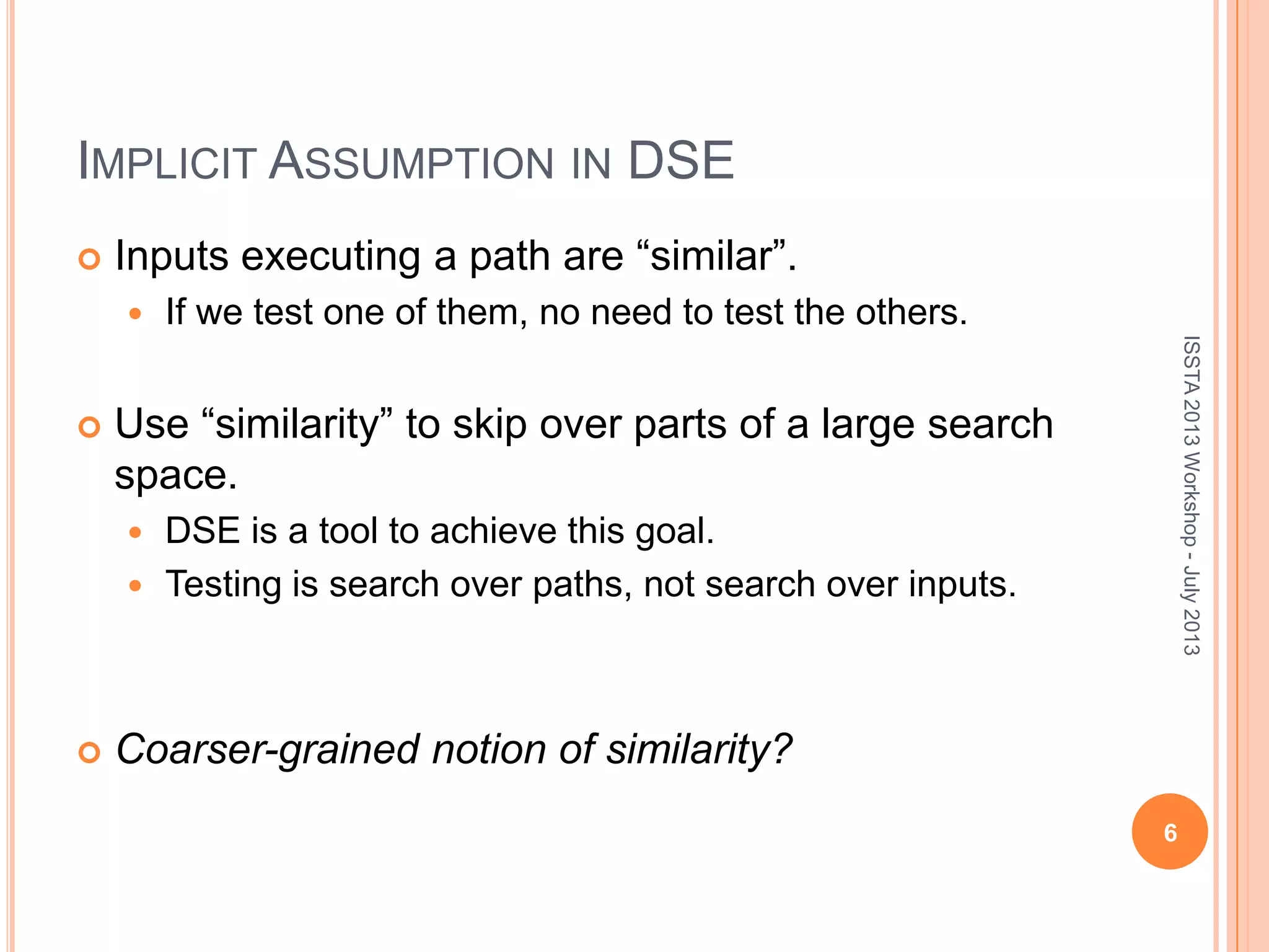 IMPLICIT ASSUMPTION IN DSE  Inputs executing a path are “similar”.  If we test one of them, no need to test the others.  Use “similarity” to skip over parts of a large search space.  DSE is a tool to achieve this goal.  Testing is search over paths, not search over inputs.  Coarser-grained notion of similarity? 6 ISSTA2013Workshop-July2013 