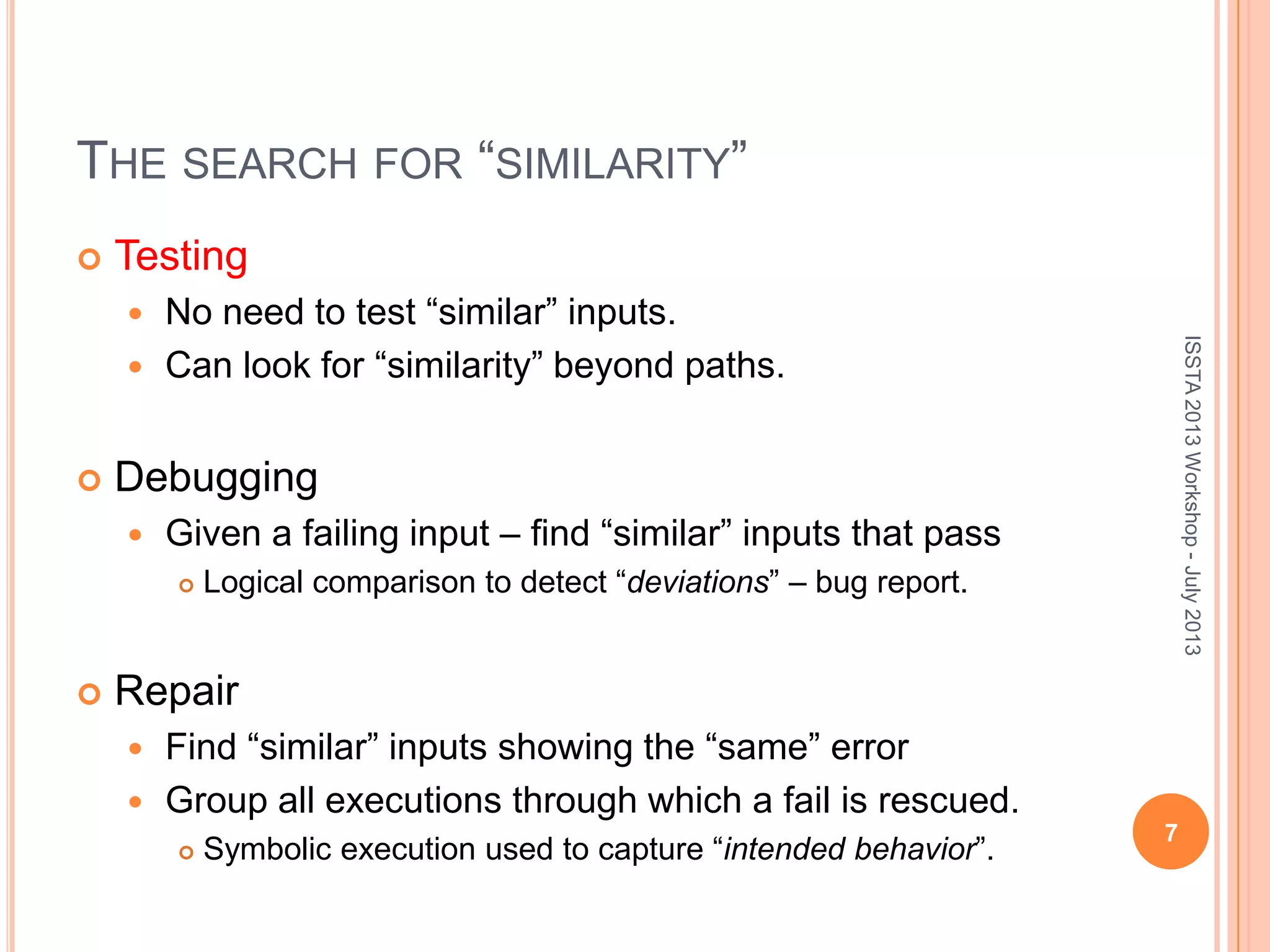 THE SEARCH FOR “SIMILARITY”  Testing  No need to test “similar” inputs.  Can look for “similarity” beyond paths.  Debugging  Given a failing input – find “similar” inputs that pass  Logical comparison to detect “deviations” – bug report.  Repair  Find “similar” inputs showing the “same” error  Group all executions through which a fail is rescued.  Symbolic execution used to capture “intended behavior”. 7 ISSTA2013Workshop-July2013 