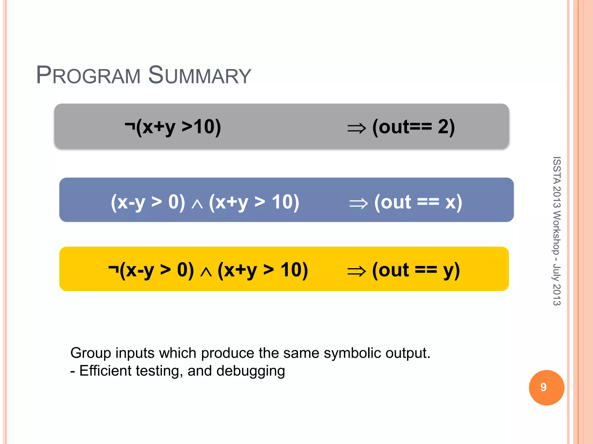 PROGRAM SUMMARY 9 ¬(x+y >10) (out== 2) (x-y > 0) (x+y > 10) (out == x) ¬(x-y > 0) (x+y > 10) (out == y) ISSTA2013Workshop-July2013 Group inputs which produce the same symbolic output. - Efficient testing, and debugging 