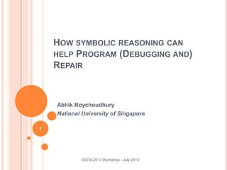 Abhik Roychoudhury
National University of Singapore
ISSTA 2013 Workshop - July 2013
1
HOW SYMBOLIC REASONING CAN
HELP PROGRAM (DEBUGGING AND)
REPAIR
 