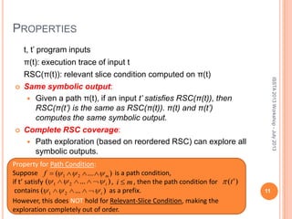 PROPERTIES
t, t’ program inputs
π(t): execution trace of input t
RSC(π(t)): relevant slice condition computed on π(t)
 Same symbolic output:
 Given a path π(t), if an input t’ satisfies RSC(π(t)), then
RSC(π(t’) is the same as RSC(π(t)). π(t) and π(t’)
computes the same symbolic output.
 Complete RSC coverage:
 Path exploration (based on reordered RSC) can explore all
symbolic outputs.
11
Property for Path Condition:
Suppose is a path condition,
if t’ satisfy , , then the path condition for
contains as a prefix.
)...( 21 i )'(t
)...( 21 i
However, this does NOT hold for Relevant-Slice Condition, making the
exploration completely out of order.
mi
ISSTA2013Workshop-July2013
)...( 21 mf
 