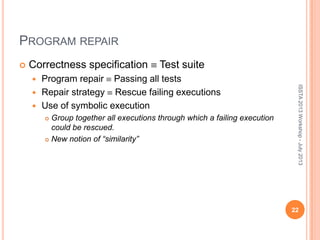 PROGRAM REPAIR
 Correctness specification Test suite
 Program repair Passing all tests
 Repair strategy Rescue failing executions
 Use of symbolic execution
 Group together all executions through which a failing execution
could be rescued.
 New notion of “similarity”
22
ISSTA2013Workshop-July2013
 