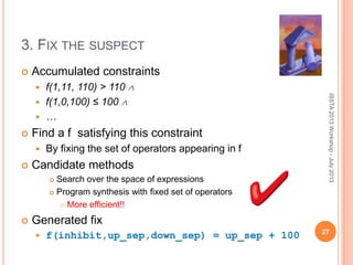 3. FIX THE SUSPECT
 Accumulated constraints
 f(1,11, 110) > 110
 f(1,0,100) ≤ 100
 …
 Find a f satisfying this constraint
 By fixing the set of operators appearing in f
 Candidate methods
 Search over the space of expressions
 Program synthesis with fixed set of operators
 More efficient!!
 Generated fix
 f(inhibit,up_sep,down_sep) = up_sep + 100
ISSTA2013Workshop-July2013
27
 