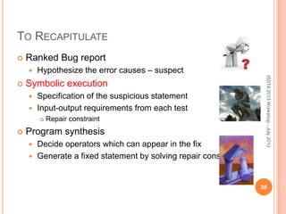 TO RECAPITULATE
 Ranked Bug report
 Hypothesize the error causes – suspect
 Symbolic execution
 Specification of the suspicious statement
 Input-output requirements from each test
 Repair constraint
 Program synthesis
 Decide operators which can appear in the fix
 Generate a fixed statement by solving repair constraint.
ISSTA2013Workshop-July2013
28
 