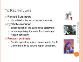 TO RECAPITULATE
 Ranked Bug report
 Hypothesize the error causes – suspect
 Symbolic execution
 Specification of the suspicious statement
 Input-output requirements from each test
 Repair constraint
 Program synthesis
 Decide operators which can appear in the fix
 Generate a fix by solving repair constraint.
ISSTA2013Workshop-July2013
31
 