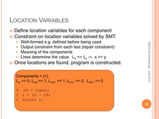 LOCATION VARIABLES
 Define location variables for each component
 Constraint on location variables solved by SMT.
 Well-formed e.g. defined before being used
 Output constraint from each test (repair constraint)
 Meaning of the components
 Lines determine the value Lx == Ly x == y
 Once locations are found, program is constructed.
ISSTA2013Workshop-July2013
Components = {+}
Lin == 0, Lout == 1, Lout+ == 1, Lin1+ == 0, Lin2+ == 0
0 r0 = input;
1 r = r0 + r0;
2 return r;
33
 