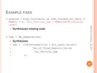 EXAMPLE FIXES
 enabled = High_Confidence && (Own_Tracked_Alt_Rate <=
OLEV); /*&& (Cur_Vertical_Sep > MAXALTDIFF);missing
code*/
 Synthesizes missing code
 tmp = Up_Separation;
 Synthesizes
 tmp = ((OtherCapability < Alt_Layer_Value)?
 Two_of_Three_Reports_Valid:
 Cur_Vertical_Sep
 );
ISSTA2013Workshop-July2013
37
 