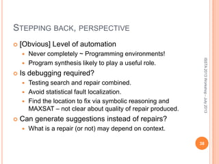 STEPPING BACK, PERSPECTIVE
 [Obvious] Level of automation
 Never completely ~ Programming environments!
 Program synthesis likely to play a useful role.
 Is debugging required?
 Testing search and repair combined.
 Avoid statistical fault localization.
 Find the location to fix via symbolic reasoning and
MAXSAT – not clear about quality of repair produced.
 Can generate suggestions instead of repairs?
 What is a repair (or not) may depend on context.
38
ISSTA2013Workshop-July2013
 