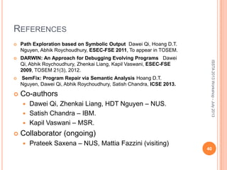 REFERENCES
 Path Exploration based on Symbolic Output Dawei Qi, Hoang D.T.
Nguyen, Abhik Roychoudhury, ESEC-FSE 2011, To appear in TOSEM.
 DARWIN: An Approach for Debugging Evolving Programs Dawei
Qi, Abhik Roychoudhury, Zhenkai Liang, Kapil Vaswani, ESEC-FSE
2009, TOSEM 21(3), 2012.
 SemFix: Program Repair via Semantic Analysis Hoang D.T.
Nguyen, Dawei Qi, Abhik Roychoudhury, Satish Chandra, ICSE 2013.
 Co-authors
 Dawei Qi, Zhenkai Liang, HDT Nguyen – NUS.
 Satish Chandra – IBM.
 Kapil Vaswani – MSR.
 Collaborator (ongoing)
 Prateek Saxena – NUS, Mattia Fazzini (visiting)
40
ISSTA2013Workshop-July2013
 