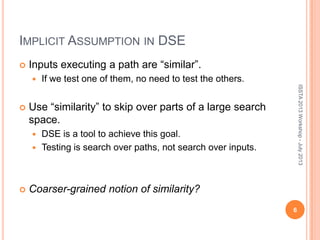 IMPLICIT ASSUMPTION IN DSE
 Inputs executing a path are “similar”.
 If we test one of them, no need to test the others.
 Use “similarity” to skip over parts of a large search
space.
 DSE is a tool to achieve this goal.
 Testing is search over paths, not search over inputs.
 Coarser-grained notion of similarity?
6
ISSTA2013Workshop-July2013
 
