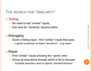 THE SEARCH FOR “SIMILARITY”
 Testing
 No need to test “similar” inputs.
 Can look for “similarity” beyond paths.
 Debugging
 Given a failing input – find “similar” inputs that pass
 Logical comparison to detect “deviations” – bug report.
 Repair
 Find “similar” inputs showing the “same” error
 Group all executions through which a fail is rescued.
 Symbolic execution used to capture “intended behavior”.
7
ISSTA2013Workshop-July2013
 