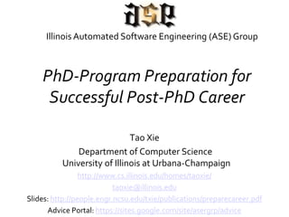 PhD-Program Preparation for
Successful Post-PhD Career
Tao Xie
Department of Computer Science
University of Illinois at Urbana-Champaign
http://www.cs.illinois.edu/homes/taoxie/
taoxie@illinois.edu
Slides: http://web.engr.illinois.edu/~taoxie/advice/preparecareer.pdf
Advice Portal: http://web.engr.illinois.edu/~taoxie/advice/
Illinois Automated Software Engineering (ASE) Group
 