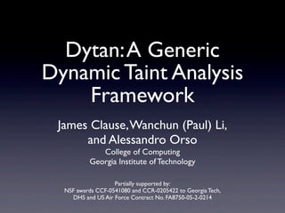 Dytan:A Generic
Dynamic Taint Analysis
Framework
James Clause,Wanchun (Paul) Li,
and Alessandro Orso
College of Computing
Georgia Institute of Technology
Partially supported by:
NSF awards CCF-0541080 and CCR-0205422 to Georgia Tech,
DHS and US Air Force Contract No. FA8750-05-2-0214
 