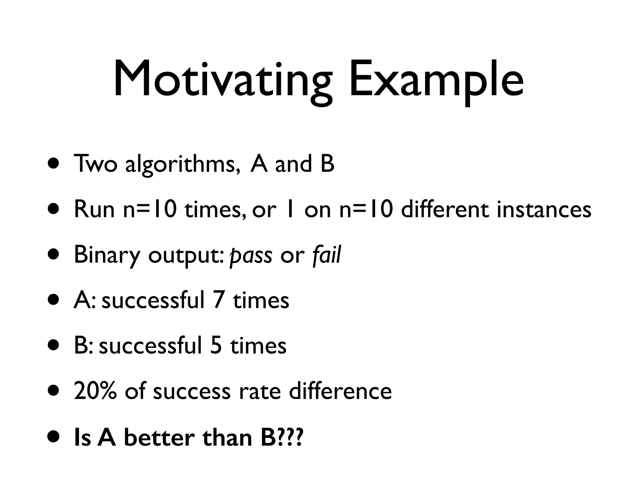 Motivating Example
• Two algorithms, A and B
• Run n=10 times, or 1 on n=10 different instances
• Binary output: pass or fail
• A: successful 7 times
• B: successful 5 times
• 20% of success rate difference
• Is A better than B???
 