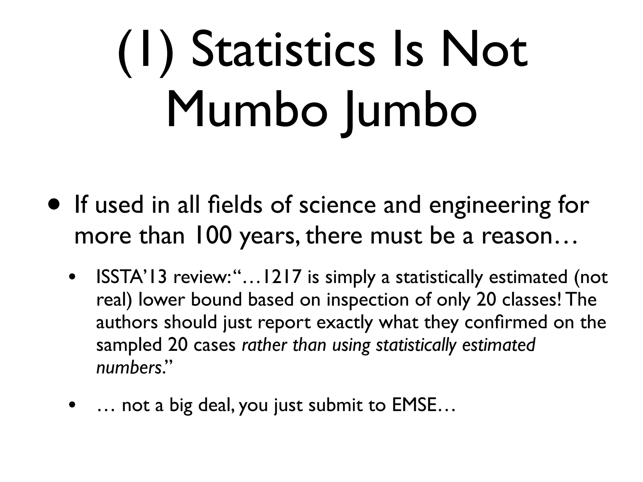 (1) Statistics Is Not
Mumbo Jumbo
• If used in all ﬁelds of science and engineering for
more than 100 years, there must be a reason…
• ISSTA’13 review:“…1217 is simply a statistically estimated (not
real) lower bound based on inspection of only 20 classes! The
authors should just report exactly what they conﬁrmed on the
sampled 20 cases rather than using statistically estimated
numbers.”
• … not a big deal, you just submit to EMSE…
 