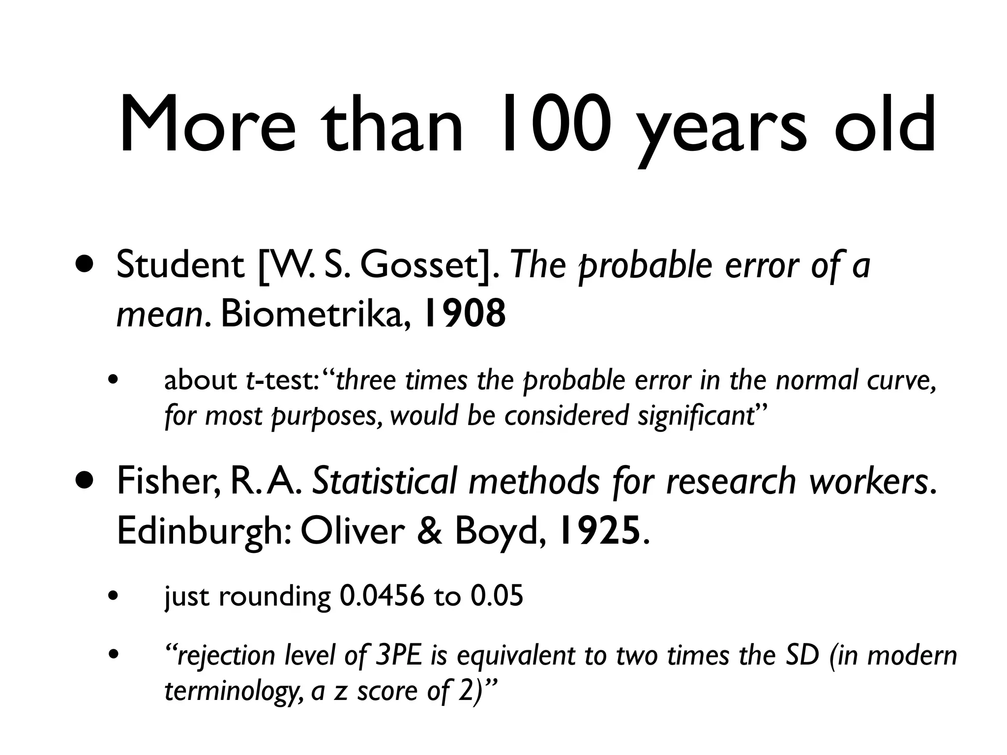 More than 100 years old
• Student [W. S. Gosset]. The probable error of a
mean. Biometrika, 1908
• about t-test:“three times the probable error in the normal curve,
for most purposes, would be considered signiﬁcant”
• Fisher, R.A. Statistical methods for research workers.
Edinburgh: Oliver & Boyd, 1925.
• just rounding 0.0456 to 0.05
• “rejection level of 3PE is equivalent to two times the SD (in modern
terminology, a z score of 2)”
 