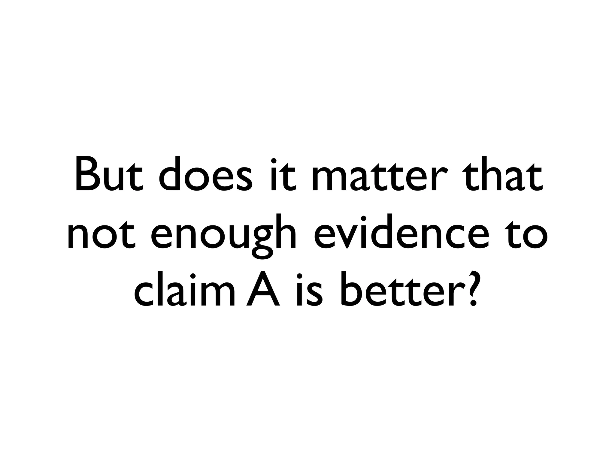 But does it matter that
not enough evidence to
claim A is better?
 