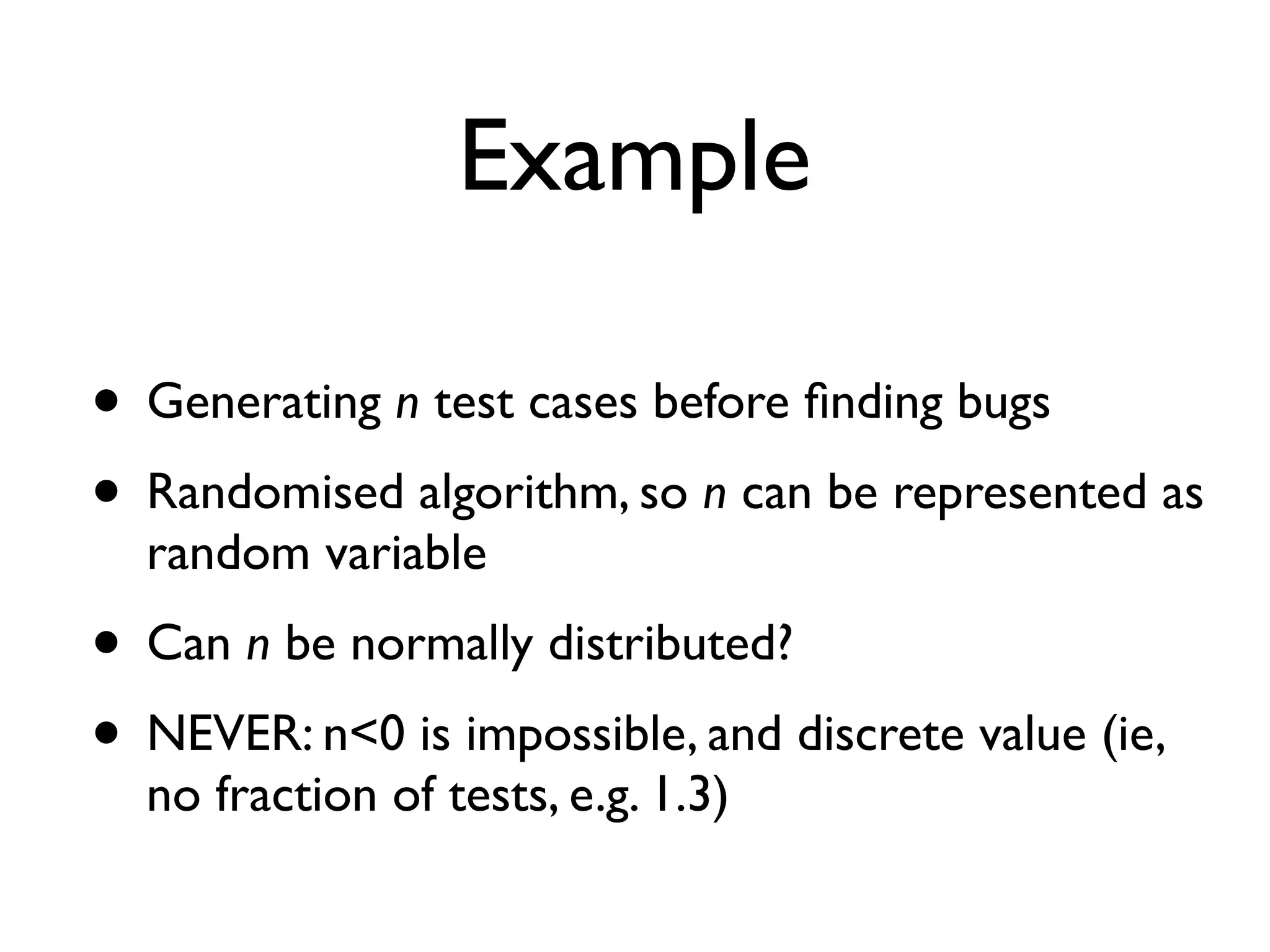 Example
• Generating n test cases before ﬁnding bugs
• Randomised algorithm, so n can be represented as
random variable
• Can n be normally distributed?
• NEVER: n<0 is impossible, and discrete value (ie,
no fraction of tests, e.g. 1.3)
 