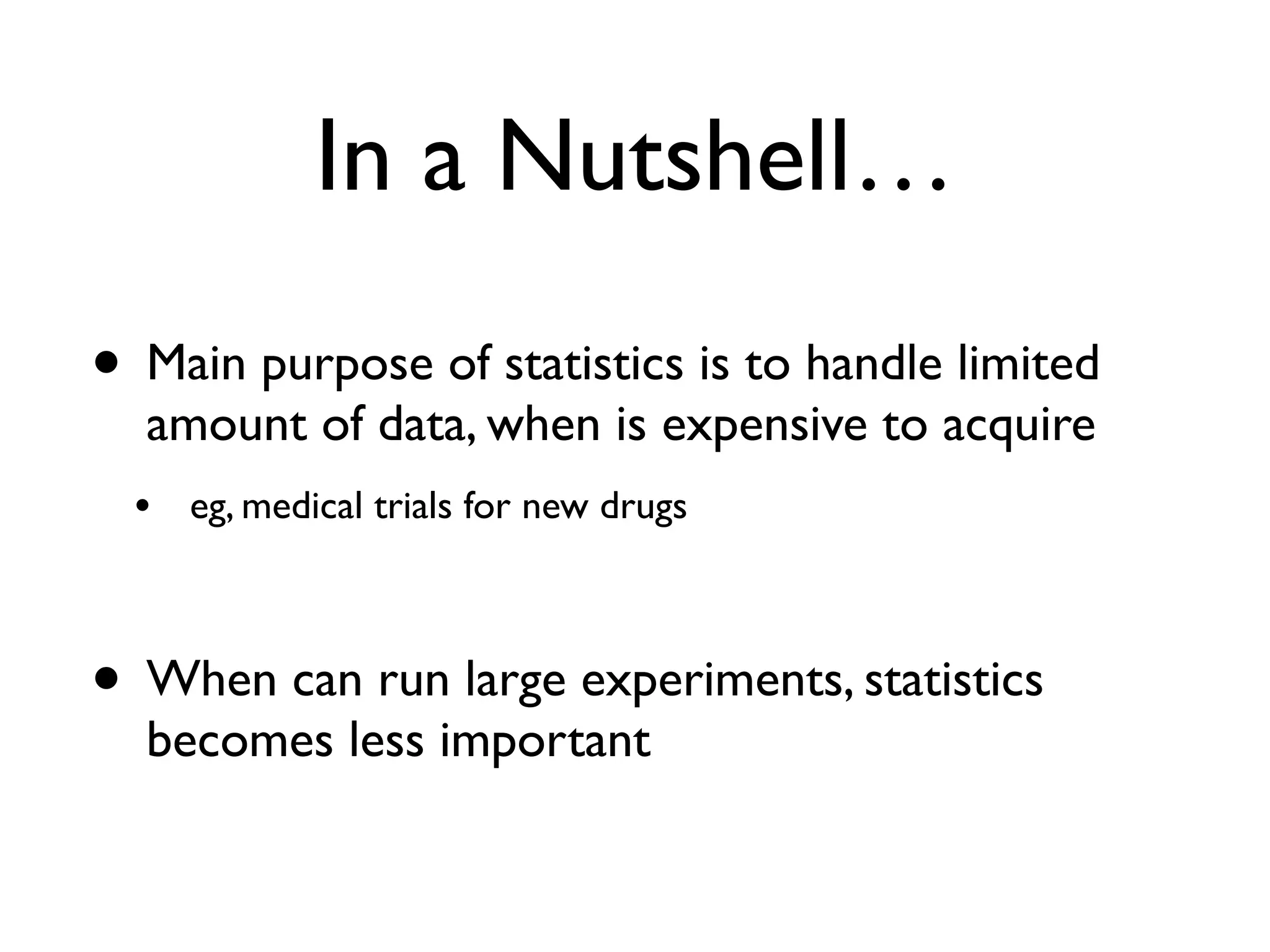 In a Nutshell…
• Main purpose of statistics is to handle limited
amount of data, when is expensive to acquire
• eg, medical trials for new drugs
• When can run large experiments, statistics
becomes less important
 