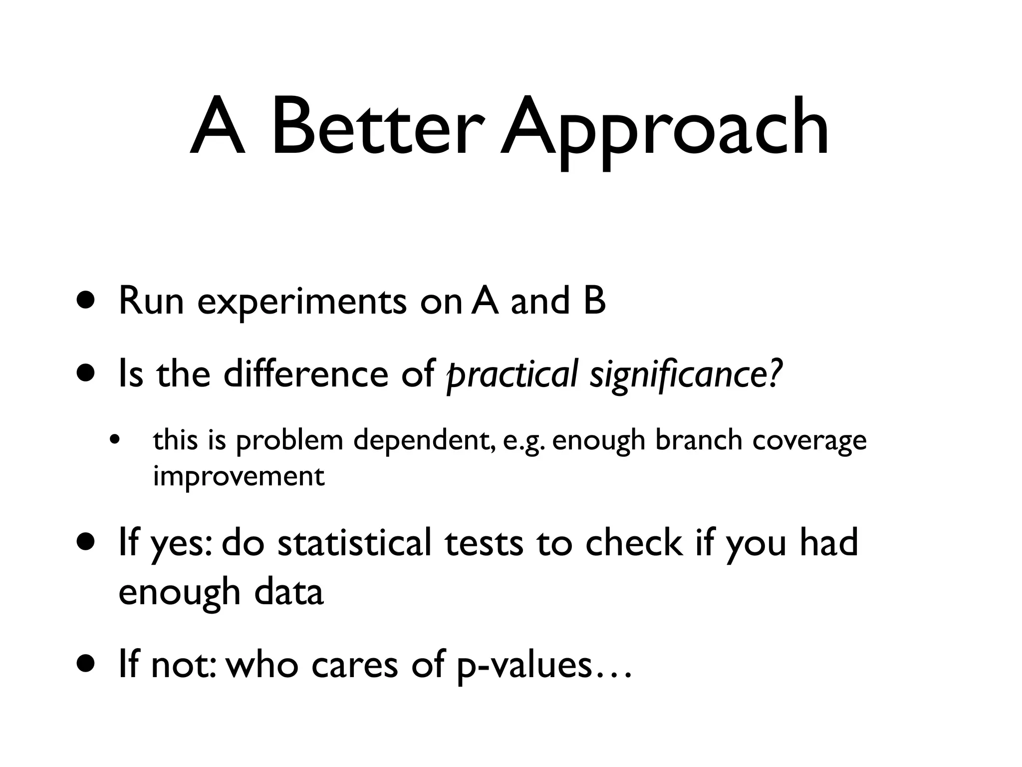 A Better Approach
• Run experiments on A and B
• Is the difference of practical signiﬁcance?
• this is problem dependent, e.g. enough branch coverage
improvement
• If yes: do statistical tests to check if you had
enough data
• If not: who cares of p-values…
 