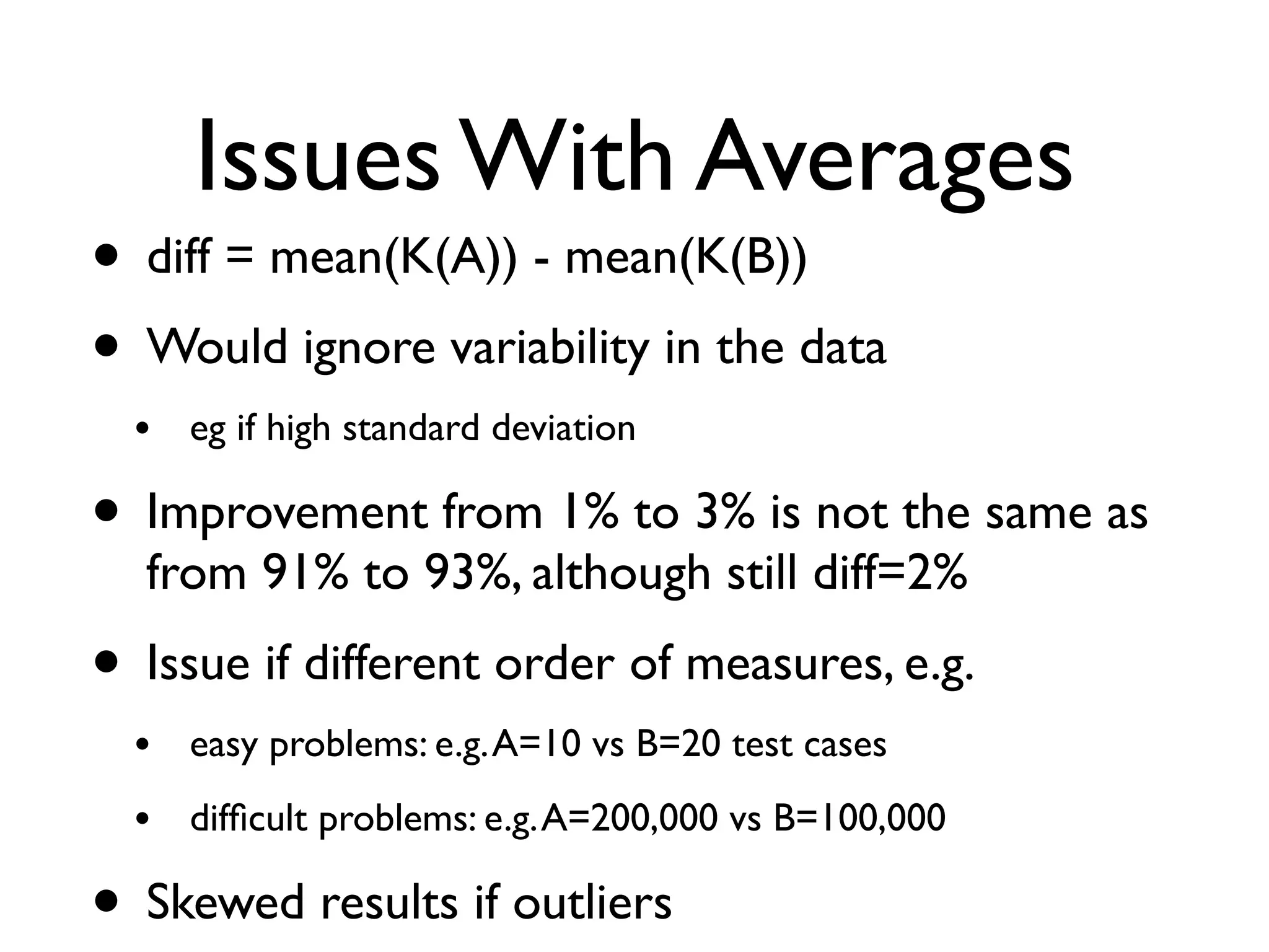 Issues With Averages
• diff = mean(K(A)) - mean(K(B))
• Would ignore variability in the data
• eg if high standard deviation
• Improvement from 1% to 3% is not the same as
from 91% to 93%, although still diff=2%
• Issue if different order of measures, e.g.
• easy problems: e.g.A=10 vs B=20 test cases
• difﬁcult problems: e.g.A=200,000 vs B=100,000
• Skewed results if outliers
 