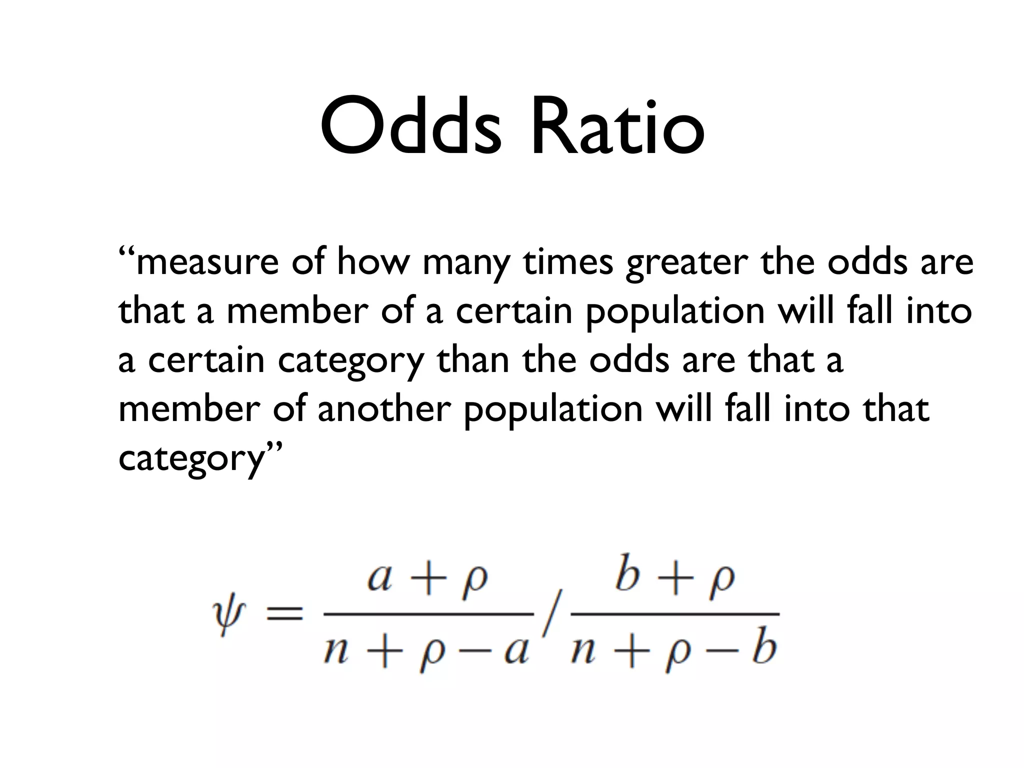 Odds Ratio
“measure of how many times greater the odds are
that a member of a certain population will fall into
a certain category than the odds are that a
member of another population will fall into that
category”
 