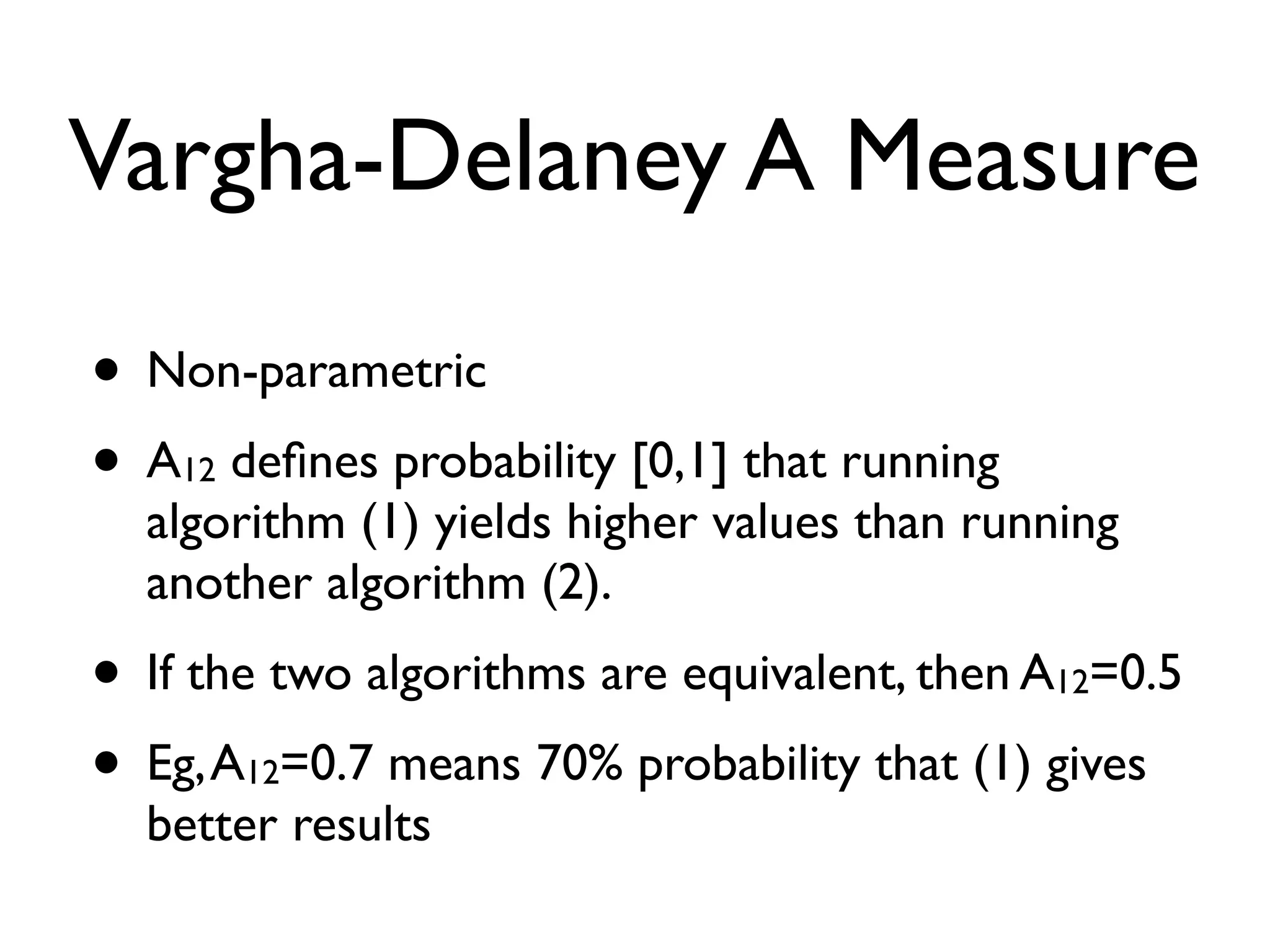 Vargha-Delaney A Measure
• Non-parametric
• A12 deﬁnes probability [0,1] that running
algorithm (1) yields higher values than running
another algorithm (2).
• If the two algorithms are equivalent, then A12=0.5
• Eg,A12=0.7 means 70% probability that (1) gives
better results
 