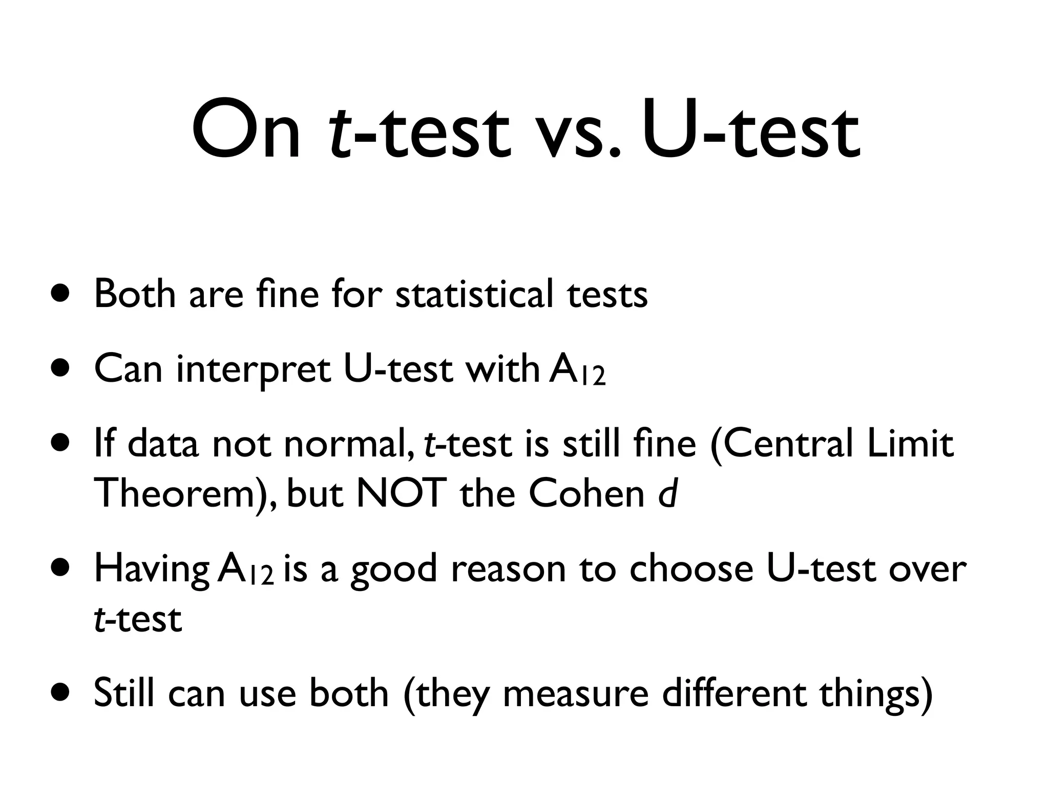 On t-test vs. U-test
• Both are ﬁne for statistical tests
• Can interpret U-test with A12
• If data not normal, t-test is still ﬁne (Central Limit
Theorem), but NOT the Cohen d
• Having A12 is a good reason to choose U-test over
t-test
• Still can use both (they measure different things)
 