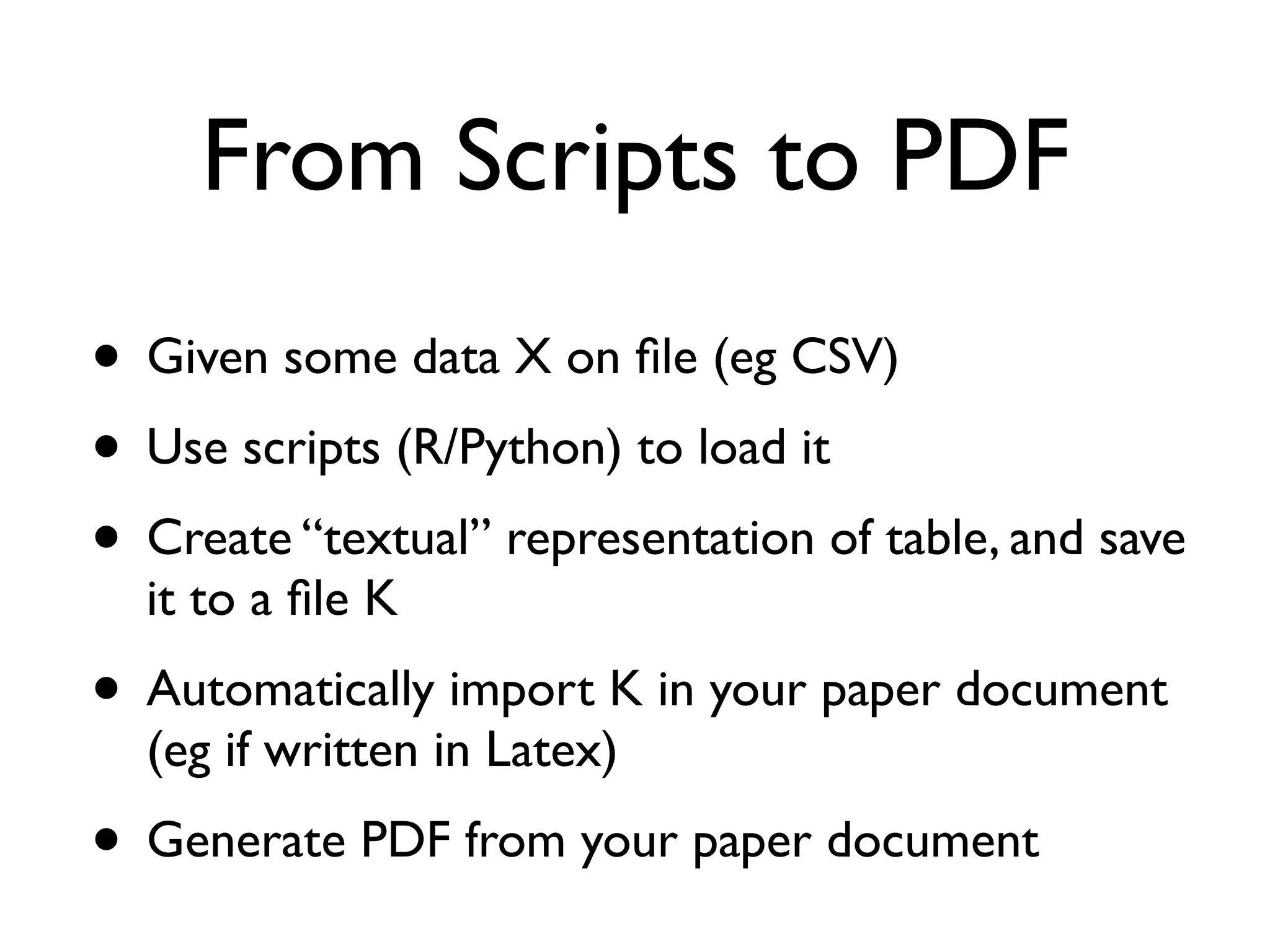 From Scripts to PDF
• Given some data X on ﬁle (eg CSV)
• Use scripts (R/Python) to load it
• Create “textual” representation of table, and save
it to a ﬁle K
• Automatically import K in your paper document
(eg if written in Latex)
• Generate PDF from your paper document
 