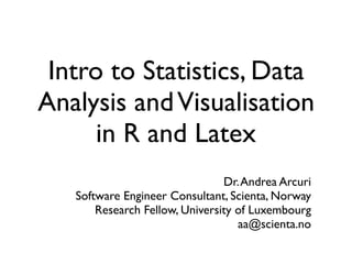 Intro to Statistics, Data
Analysis andVisualisation
in R and Latex
Dr.Andrea Arcuri
Software Engineer Consultant, Scienta, Norway
Research Fellow, University of Luxembourg
aa@scienta.no
 