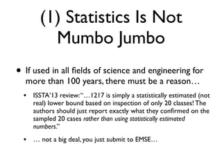 (1) Statistics Is Not
Mumbo Jumbo
• If used in all ﬁelds of science and engineering for
more than 100 years, there must be a reason…
• ISSTA’13 review:“…1217 is simply a statistically estimated (not
real) lower bound based on inspection of only 20 classes! The
authors should just report exactly what they conﬁrmed on the
sampled 20 cases rather than using statistically estimated
numbers.”
• … not a big deal, you just submit to EMSE…
 
