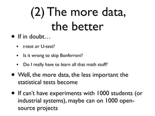 (2) The more data,
the better
• If in doubt…
• t-test or U-test?
• Is it wrong to skip Bonferroni?
• Do I really have to learn all that math stuff?
• Well, the more data, the less important the
statistical tests become
• If can’t have experiments with 1000 students (or
industrial systems), maybe can on 1000 open-
source projects
 